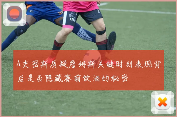 A史密斯质疑詹姆斯关键时刻表现背后是否隐藏赛前饮酒的秘密
