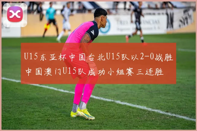 U15东亚杯中国台北U15队以2-0战胜中国澳门U15队成功小组赛三连胜