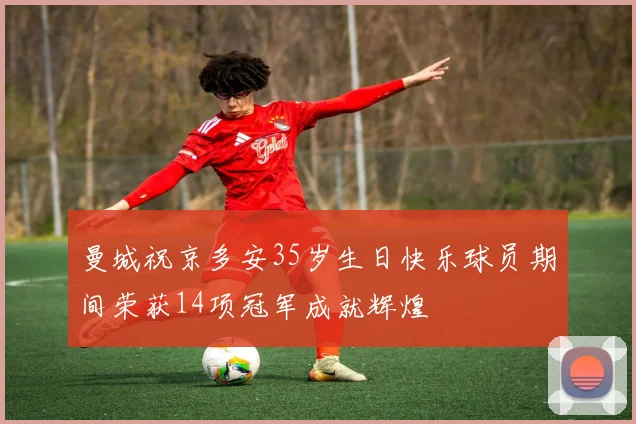 曼城祝京多安35岁生日快乐球员期间荣获14项冠军成就辉煌