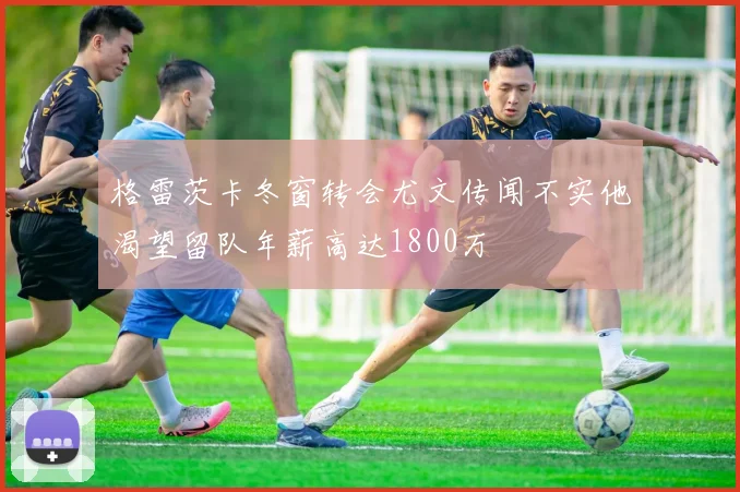 格雷茨卡冬窗转会尤文传闻不实他渴望留队年薪高达1800万