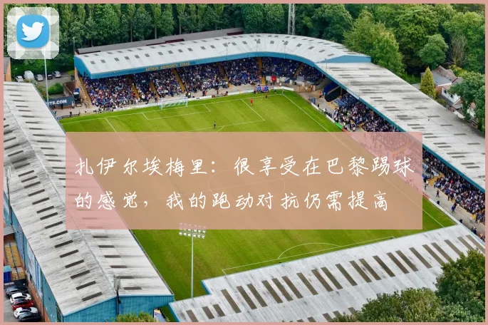 扎伊尔埃梅里：很享受在巴黎踢球的感觉，我的跑动对抗仍需提高