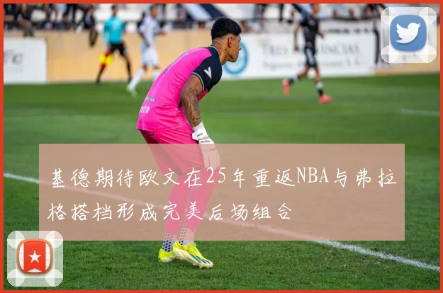 基德期待欧文在25年重返NBA与弗拉格搭档形成完美后场组合