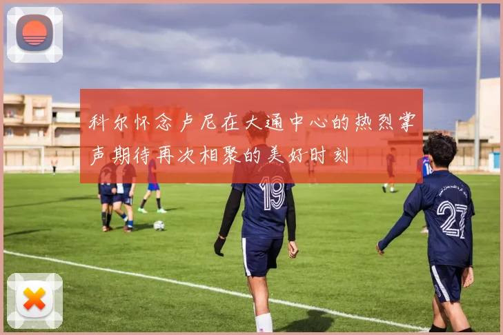 科尔怀念卢尼在大通中心的热烈掌声期待再次相聚的美好时刻