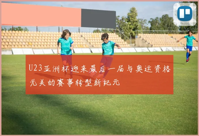 U23亚洲杯迎来最后一届与奥运资格无关的赛事转型新纪元