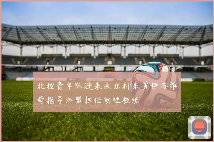 北控青年队迎来米尔科米贾伊洛维奇指导加盟担任助理教练