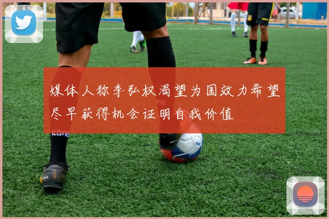 媒体人称李弘权渴望为国效力希望尽早获得机会证明自我价值