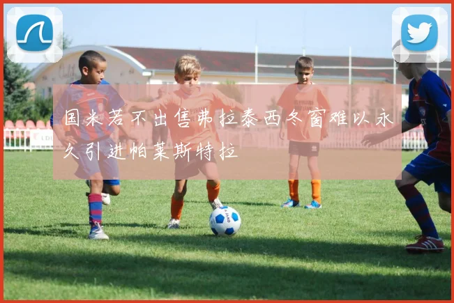 国米若不出售弗拉泰西冬窗难以永久引进帕莱斯特拉