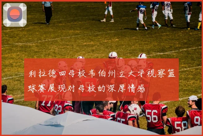 利拉德回母校韦伯州立大学视察篮球赛展现对母校的深厚情感