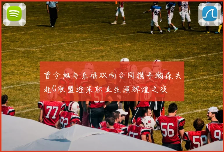 曾令旭与乐福双向合同携手瀚森共赴G联盟迎来职业生涯辉煌之夜