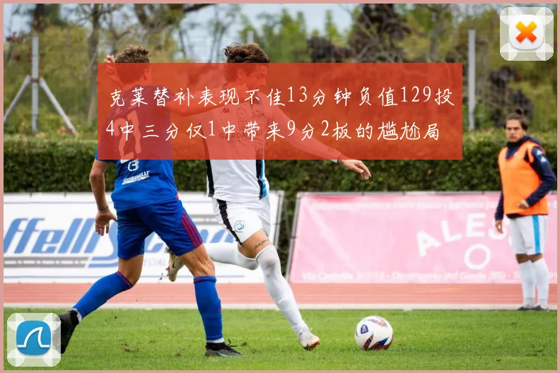 克莱替补表现不佳13分钟负值129投4中三分仅1中带来9分2板的尴尬局面