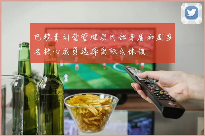巴黎青训营管理层内部矛盾加剧多名核心成员选择离职或休假