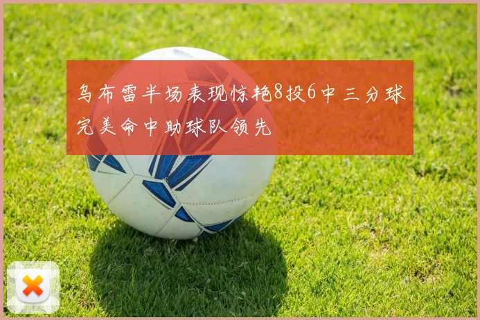 乌布雷半场表现惊艳8投6中三分球完美命中助球队领先