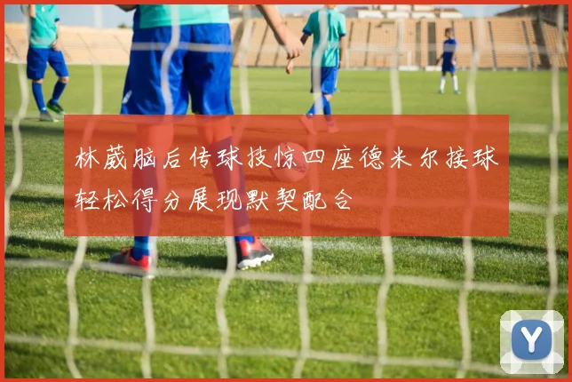 林葳脑后传球技惊四座德米尔接球轻松得分展现默契配合