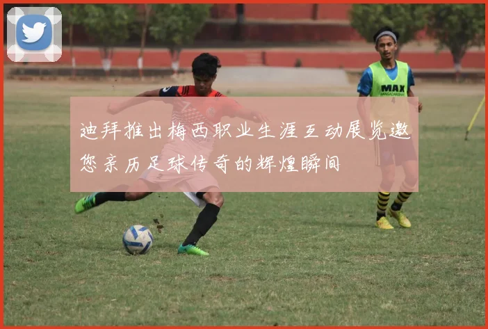 迪拜推出梅西职业生涯互动展览邀您亲历足球传奇的辉煌瞬间