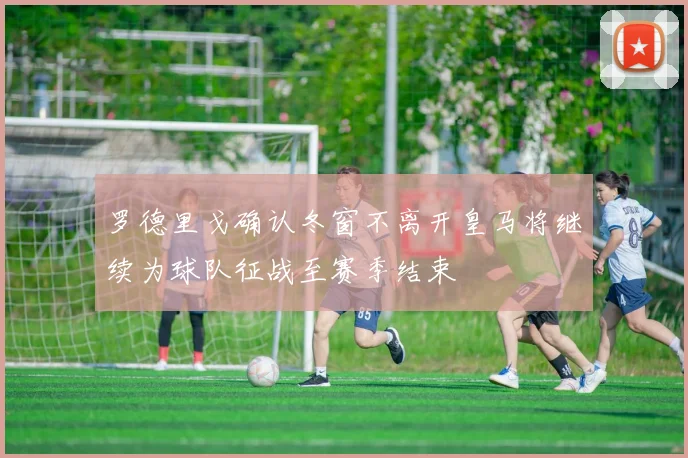 罗德里戈确认冬窗不离开皇马将继续为球队征战至赛季结束