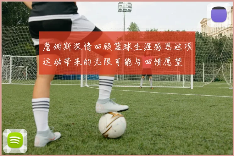詹姆斯深情回顾篮球生涯感恩这项运动带来的无限可能与回馈愿望