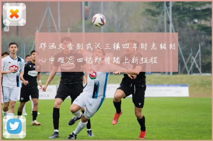 邓涵文告别武汉三镇四年时光铭刻心中难忘回忆即将踏上新征程