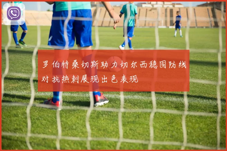 罗伯特桑切斯助力切尔西稳固防线对抗热刺展现出色表现