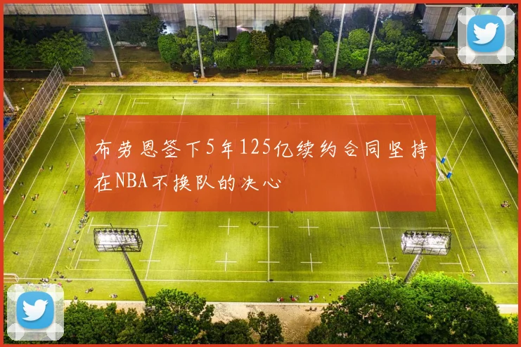 布劳恩签下5年125亿续约合同坚持在NBA不换队的决心