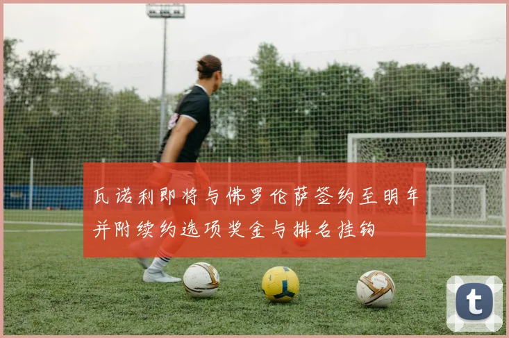 瓦诺利即将与佛罗伦萨签约至明年并附续约选项奖金与排名挂钩