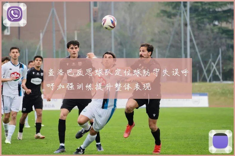查洛巴反思球队定位球防守失误呼吁加强训练提升整体表现