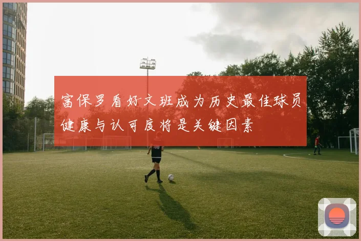 富保罗看好文班成为历史最佳球员健康与认可度将是关键因素
