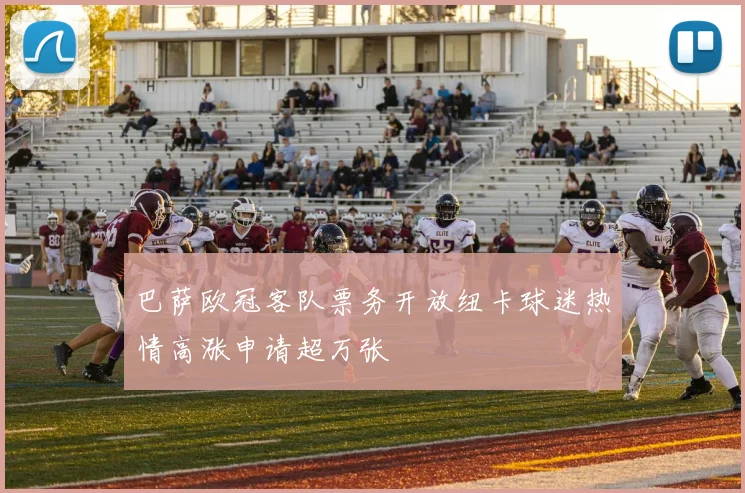巴萨欧冠客队票务开放纽卡球迷热情高涨申请超万张