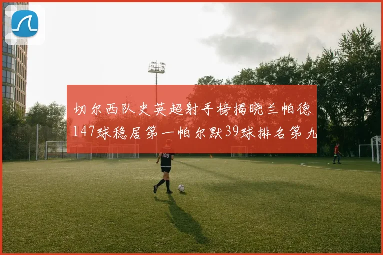 切尔西队史英超射手榜揭晓兰帕德147球稳居第一帕尔默39球排名第九