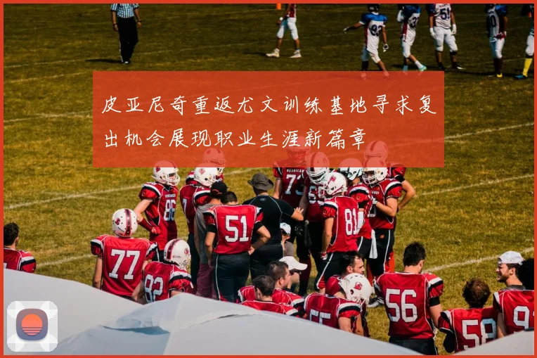 皮亚尼奇重返尤文训练基地寻求复出机会展现职业生涯新篇章