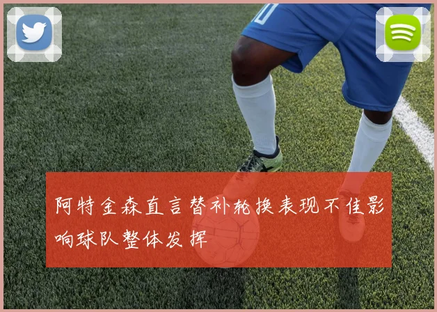阿特金森直言替补轮换表现不佳影响球队整体发挥