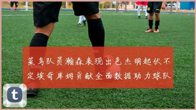 菜鸟队员瀚森表现出色杰明起伏不定埃奇库姆贡献全面数据助力球队