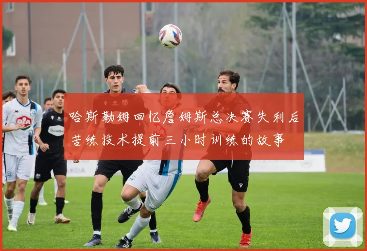哈斯勒姆回忆詹姆斯总决赛失利后苦练技术提前三小时训练的故事