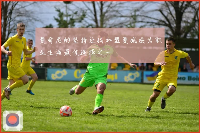 曼奇尼的坚持让我加盟曼城成为职业生涯最佳选择之一